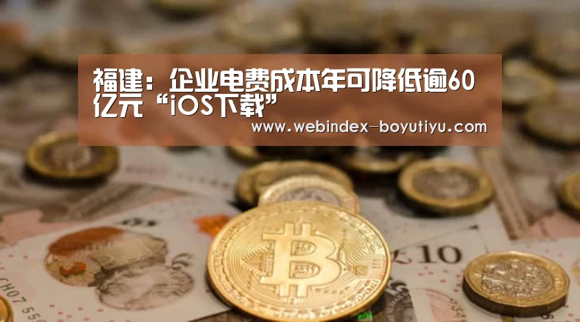 福建:企业电费成本年可降低逾60亿元“iOS下载”(图3) APP下载